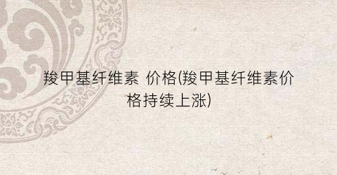 羧甲基纤维素 价格(羧甲基纤维素价格持续上涨)